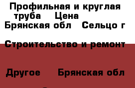 Профильная и круглая труба  › Цена ­ 47 800 - Брянская обл., Сельцо г. Строительство и ремонт » Другое   . Брянская обл.,Сельцо г.